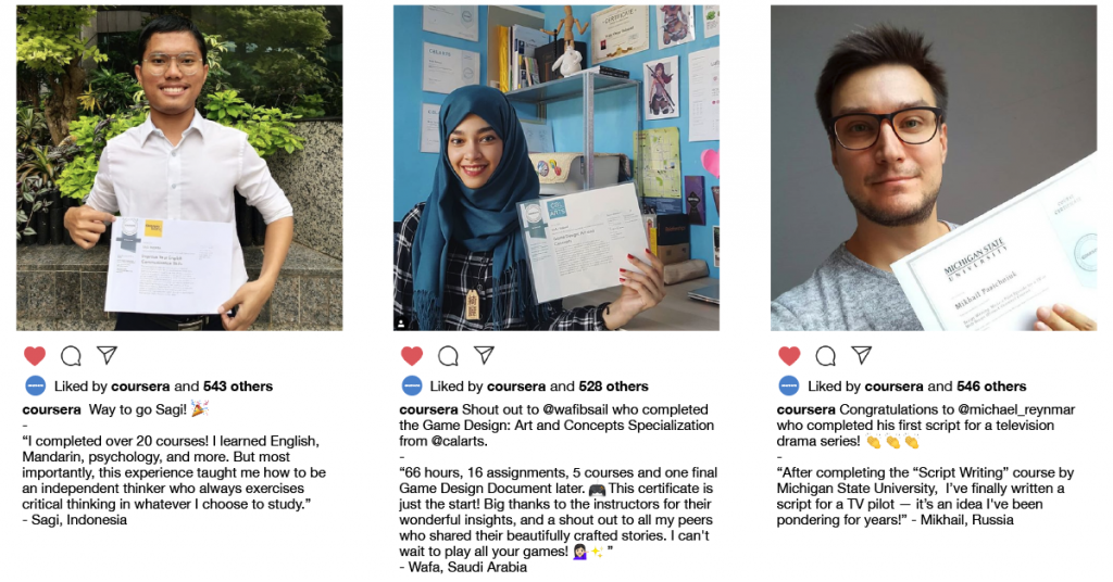 Instagram style posts that show photos of Coursera learners and quotes they shared including:
“I completed over 20 courses! I learned English, Mandarin, psychology, and more.
But most importantly, this experience taught me how to be an independent thinker who always exercises critical thinking in whatever I choose to study.” - Sagi, Indonesia
“66 hours, 16 assignments, 5 courses and one final Game Design Document later. This certificate is just the start! Big thanks to the instructors for their wonderful insights, and a shout out to all my peers who shared their beautifully crafted stories. I can't wait to play all your games!” - Wafa, Saudi Arabia
“After completing the “Script Writing” course by Michigan State University, I’ve finally written a script for a TV pilot — it’s an idea I've been pondering for years!” - Mikhail, Russia