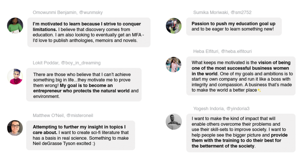 Responses from Coursera learners about what motivates them that include:
“What keeps me motivated is the vision of being one of the most successful business women in the world. One of my goals and ambitions is to start my own company and run it like a boss with integrity and compassion. A business that’s made to make the world a better place!✨” - Heba Elfituri, @heba.elfitouri
“I’m motivated to learn because I strive to conquer limitations. I believe that discovery comes from education. I am also looking to eventually get an MFA - I'd love to publish anthologies, memoirs and novels.” - Omowunmi Benjamin @wunmsky
“I want to make the kind of impact that will enable others overcome their problems and use their skill-sets to improve society. I want to help people see the bigger picture and provide them with the training to do their best for the betterment of the society.” - yindoria3
“Attempting to further my insight in topics I care about. I want to create sci-fi literature that has a basis in real science. Something to make Neil deGrasse Tyson excited :)” - @misteroneil
“Passion to push my education goal up and to be eager to learn something new!” - Sumika Moriwaki @sm2752
“There are those who believe that I can’t achieve something big in life...they motivate me to prove them wrong! My goal is to become an entrepreneur who protects the natural world and environment.” - Lokit Poddar, @boy_in_dreaming